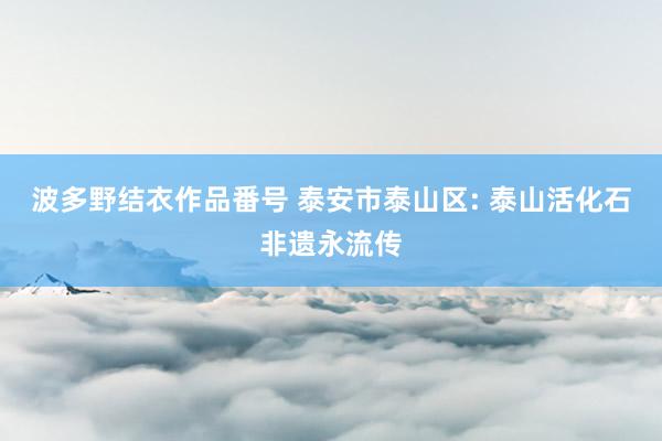 波多野结衣作品番号 泰安市泰山区: 泰山活化石非遗永流传