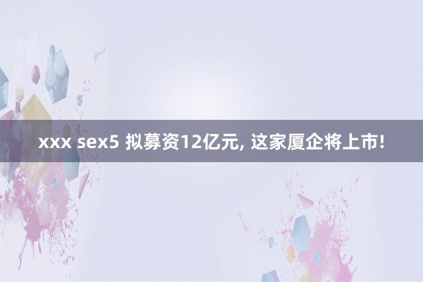 xxx sex5 拟募资12亿元， 这家厦企将上市!