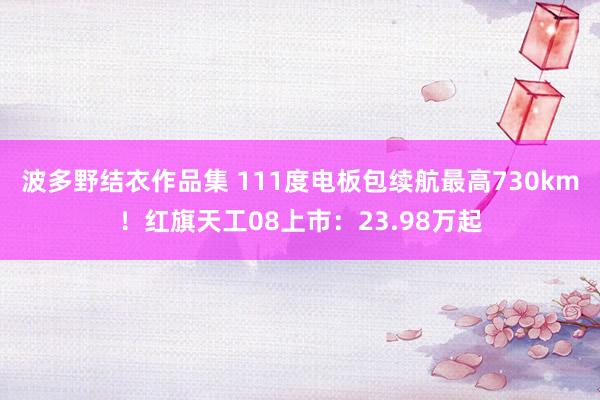 波多野结衣作品集 111度电板包续航最高730km！红旗天工08上市：23.98万起