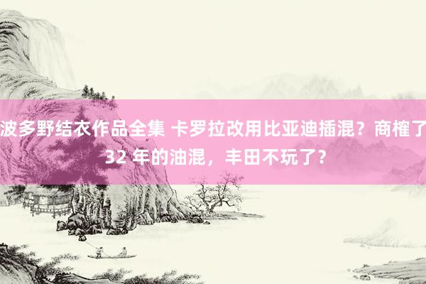 波多野结衣作品全集 卡罗拉改用比亚迪插混？商榷了 32 年的