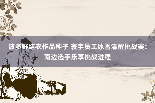 波多野结衣作品种子 寰宇员工冰雪清醒挑战赛：南边选手乐享挑战进程