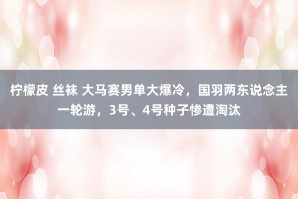 柠檬皮 丝袜 大马赛男单大爆冷，国羽两东说念主一轮游，3号、4号种子惨遭淘汰