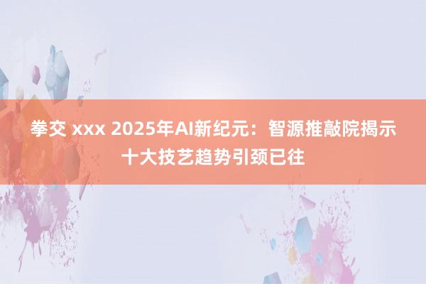 拳交 xxx 2025年AI新纪元：智源推敲院揭示十大技艺趋势引颈已往