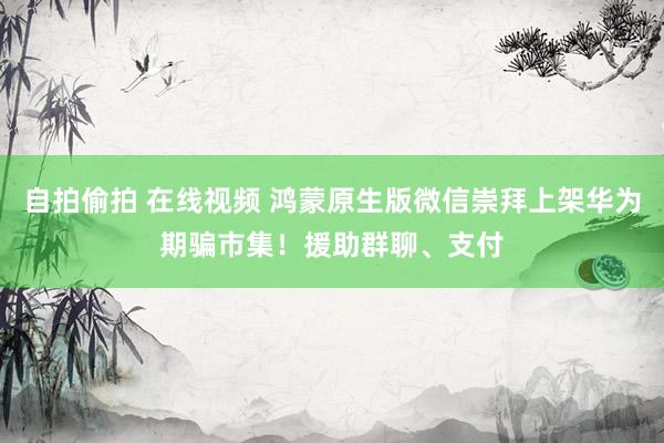 自拍偷拍 在线视频 鸿蒙原生版微信崇拜上架华为期骗市集！援助