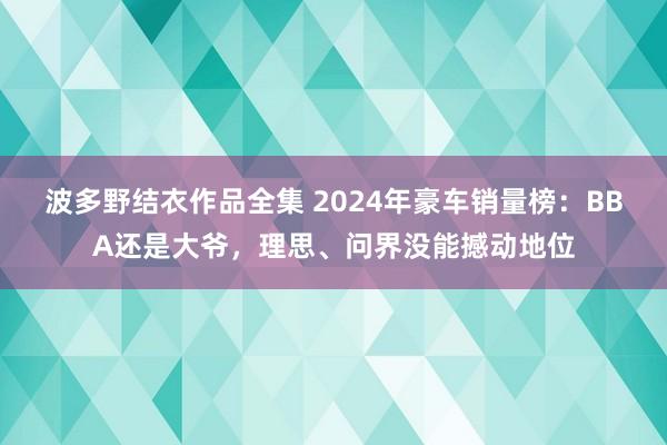 波多野结衣作品全集 2024年豪车销量榜：BBA还是大爷，理