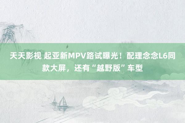 天天影视 起亚新MPV路试曝光！配理念念L6同款大屏，还有“越野版”车型