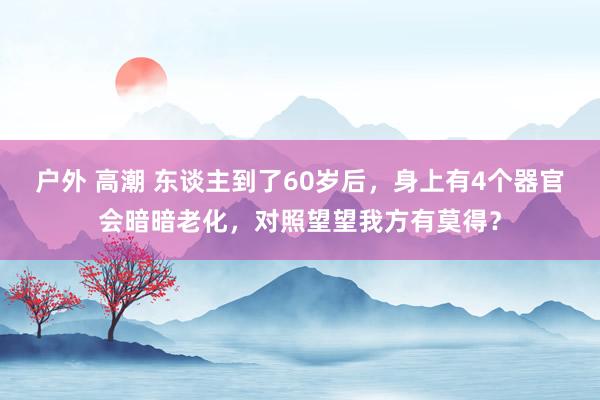 户外 高潮 东谈主到了60岁后，身上有4个器官会暗暗老化，对