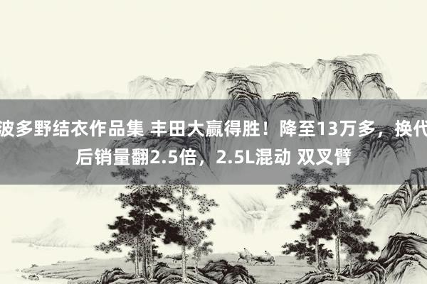 波多野结衣作品集 丰田大赢得胜！降至13万多，换代后销量翻2.5倍，2.5L混动 双叉臂