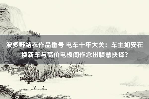 波多野结衣作品番号 电车十年大关：车主如安在换新车与高价电板间作念出颖慧抉择？