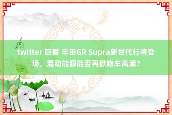 twitter 巨臀 丰田GR Supra新世代行将登场，混