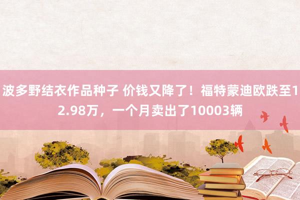 波多野结衣作品种子 价钱又降了！福特蒙迪欧跌至12.98万，一个月卖出了10003辆