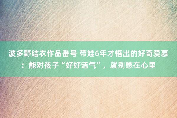 波多野结衣作品番号 带娃6年才悟出的好奇爱慕：能对孩子“好好活气”，就别憋在心里