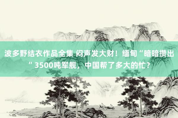 波多野结衣作品全集 闷声发大财！缅甸“暗暗攒出”3500吨军舰，中国帮了多大的忙？