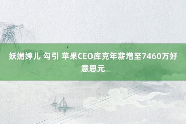 妖媚婷儿 勾引 苹果CEO库克年薪增至7460万好意思元