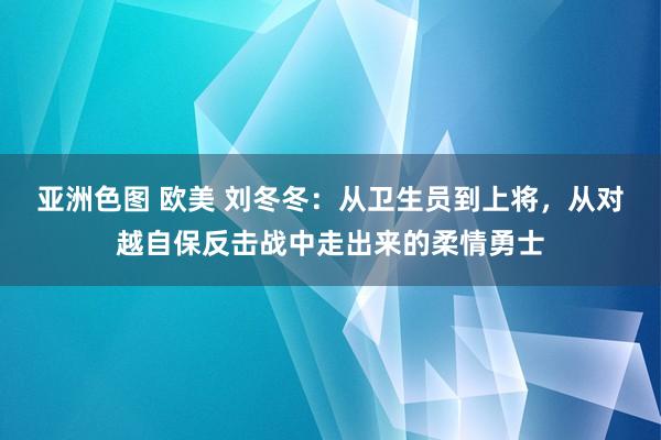 亚洲色图 欧美 刘冬冬：从卫生员到上将，从对越自保反击战中走出来的柔情勇士