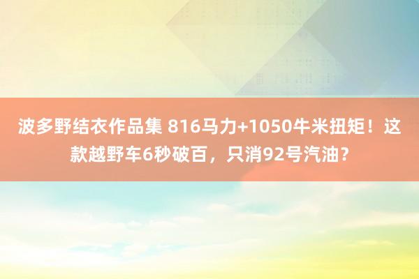 波多野结衣作品集 816马力+1050牛米扭矩！这款越野车6秒破百，只消92号汽油？