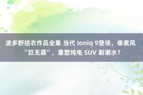 波多野结衣作品全集 当代 Ioniq 9登场，像素风 “巨无霸”，重塑纯电 SUV 新潮水？