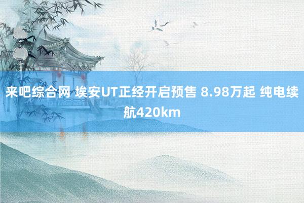 来吧综合网 埃安UT正经开启预售 8.98万起 纯电续航420km