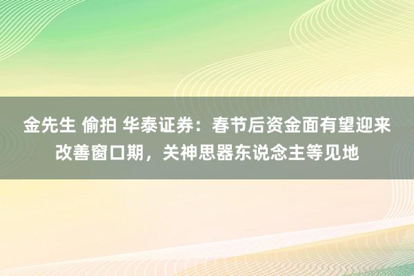 金先生 偷拍 华泰证券：春节后资金面有望迎来改善窗口期，关神思器东说念主等见地