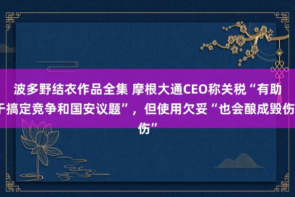 波多野结衣作品全集 摩根大通CEO称关税“有助于搞定竞争和国安议题”，但使用欠妥“也会酿成毁伤”