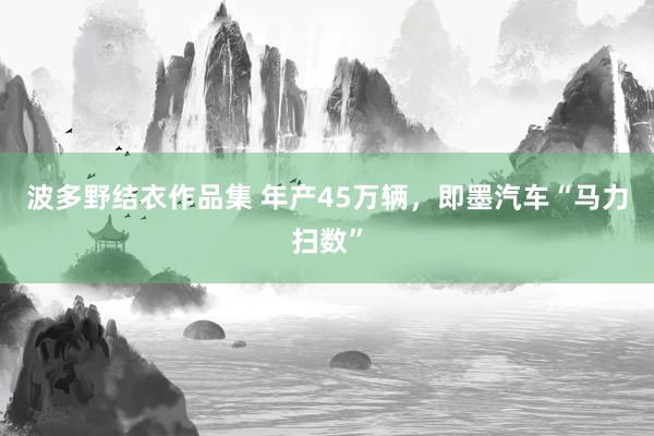 波多野结衣作品集 年产45万辆，即墨汽车“马力扫数”