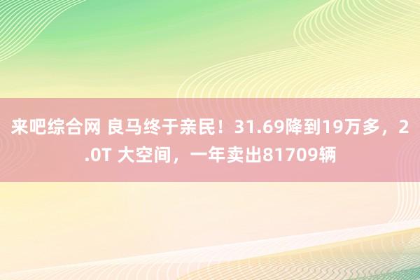 来吧综合网 良马终于亲民！31.69降到19万多，2.0T 大空间，一年卖出81709辆