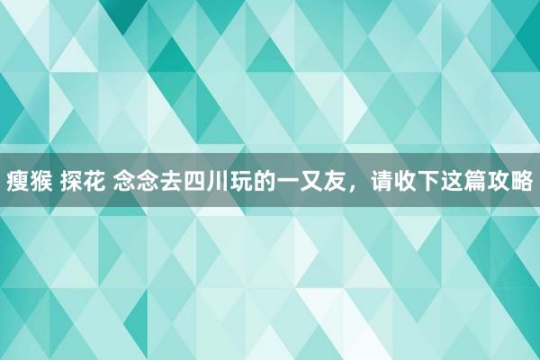 瘦猴 探花 念念去四川玩的一又友，请收下这篇攻略