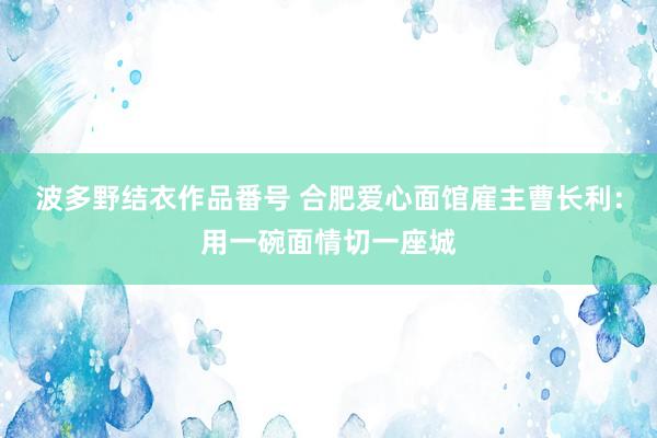 波多野结衣作品番号 合肥爱心面馆雇主曹长利：用一碗面情切一座城