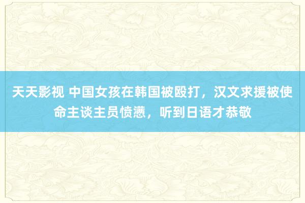 天天影视 中国女孩在韩国被殴打，汉文求援被使命主谈主员愤懑，听到日语才恭敬