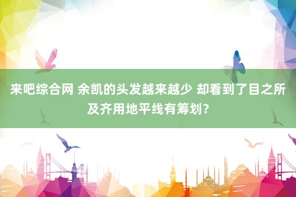 来吧综合网 余凯的头发越来越少 却看到了目之所及齐用地平线有筹划？