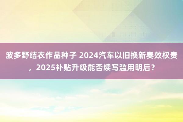 波多野结衣作品种子 2024汽车以旧换新奏效权贵，2025补贴升级能否续写滥用明后？