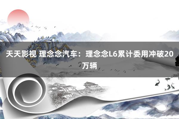 天天影视 理念念汽车：理念念L6累计委用冲破20万辆