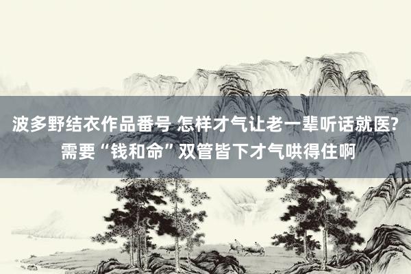 波多野结衣作品番号 怎样才气让老一辈听话就医? 需要“钱和命