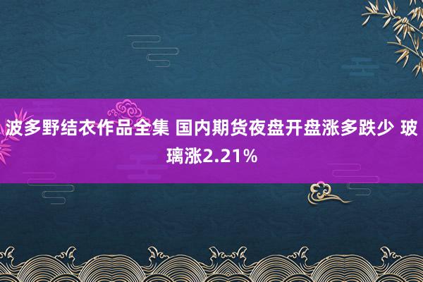 波多野结衣作品全集 国内期货夜盘开盘涨多跌少 玻璃涨2.21