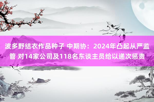 波多野结衣作品种子 中期协：2024年凸起从严监管 对14家