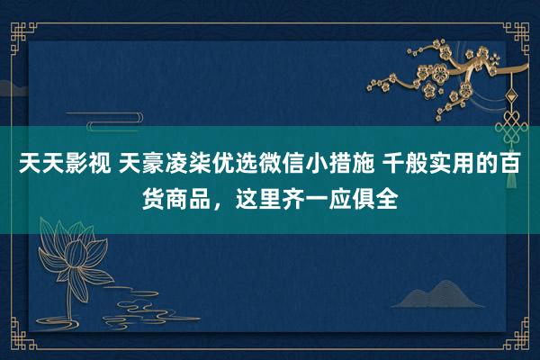 天天影视 天豪凌柒优选微信小措施 千般实用的百货商品，这里齐