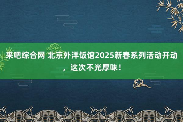 来吧综合网 北京外洋饭馆2025新春系列活动开动，这次不光厚