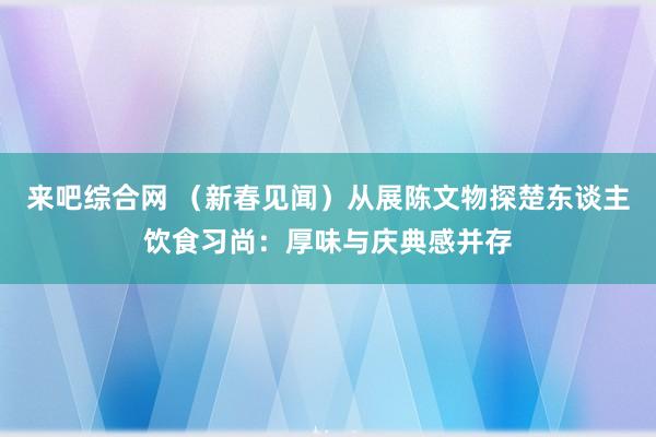 来吧综合网 （新春见闻）从展陈文物探楚东谈主饮食习尚：厚味与