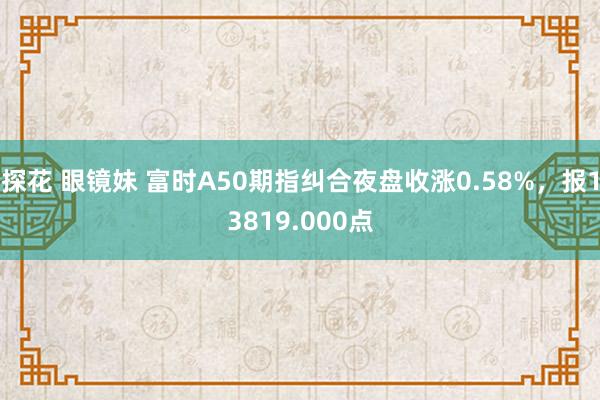 探花 眼镜妹 富时A50期指纠合夜盘收涨0.58%，报138