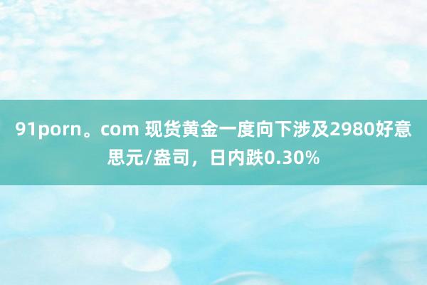 91porn。com 现货黄金一度向下涉及2980好意思元/