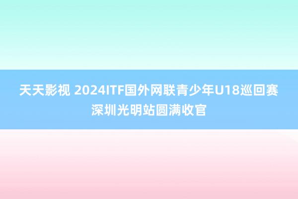 天天影视 2024ITF国外网联青少年U18巡回赛深圳光明站