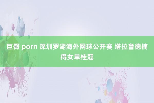 巨臀 porn 深圳罗湖海外网球公开赛 塔拉鲁德摘得女单桂冠