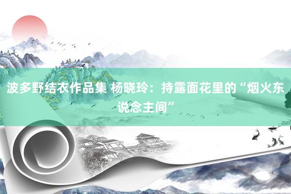 波多野结衣作品集 杨晓玲：持露面花里的“烟火东说念主间”