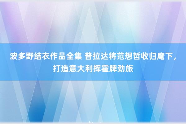 波多野结衣作品全集 普拉达将范想哲收归麾下，打造意大利挥霍牌劲旅