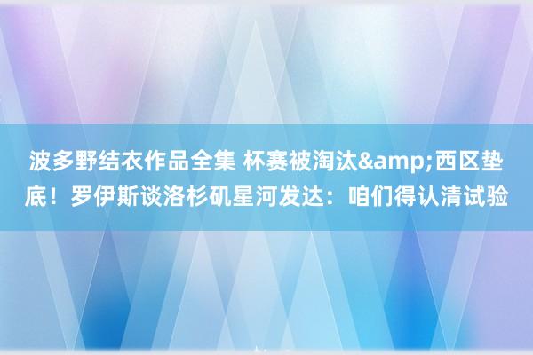 波多野结衣作品全集 杯赛被淘汰&西区垫底！罗伊斯谈洛