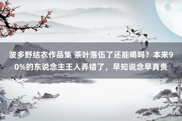 波多野结衣作品集 茶叶落伍了还能喝吗？本来90%的东说念主王人弄错了，早知说念早真贵