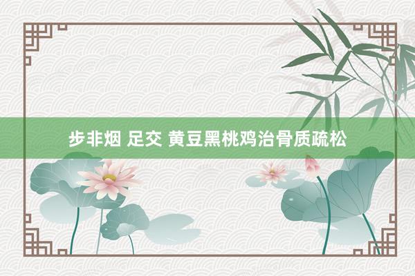 步非烟 足交 黄豆黑桃鸡治骨质疏松