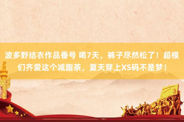 波多野结衣作品番号 喝7天，裤子尽然松了！超模们齐爱这个减脂茶，夏天穿上XS码不是梦！