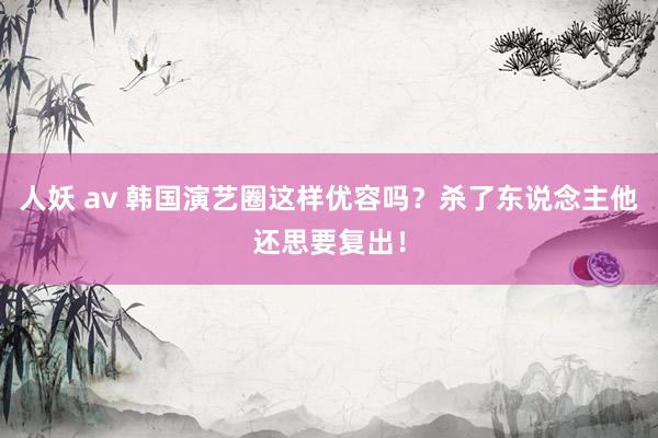 人妖 av 韩国演艺圈这样优容吗？杀了东说念主他还思要复出！