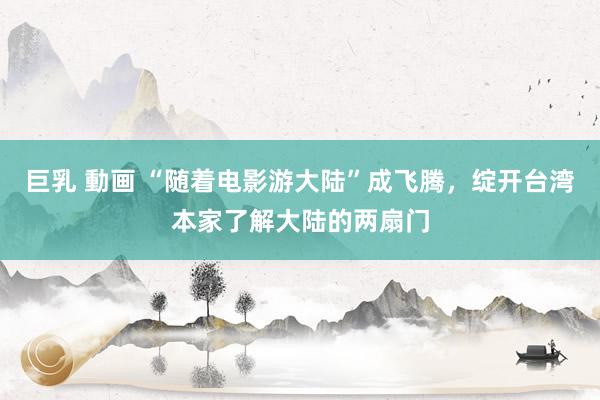 巨乳 動画 “随着电影游大陆”成飞腾，绽开台湾本家了解大陆的